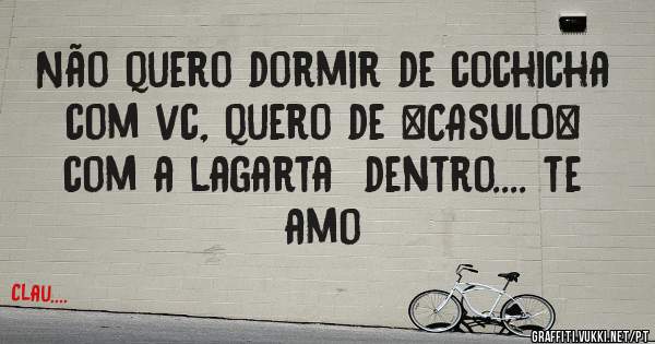 Não quero dormir de cochicha com vc, quero de *CASULO* com a lagarta  dentro.... te amo