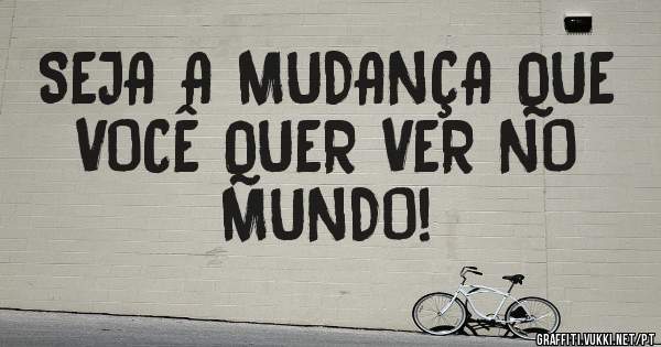 SEJA A MUDANÇA QUE VOCÊ QUER VER NO MUNDO!
