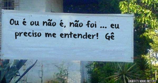 Ou é ou não é, não foi ... eu preciso me entender!  Gê