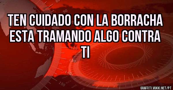 ten cuidado con la borracha
esta tramando algo contra ti