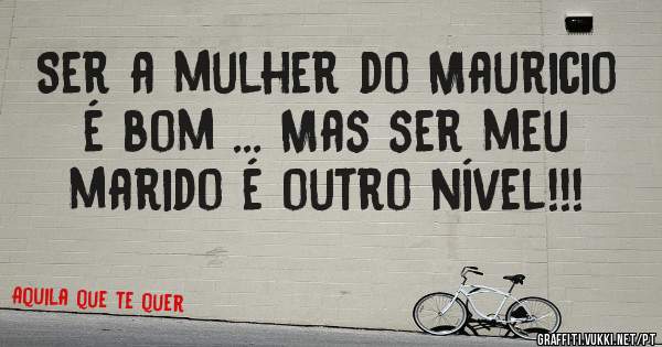 Ser a mulher do Mauricio é bom ... Mas ser meu marido é outro nível!!!