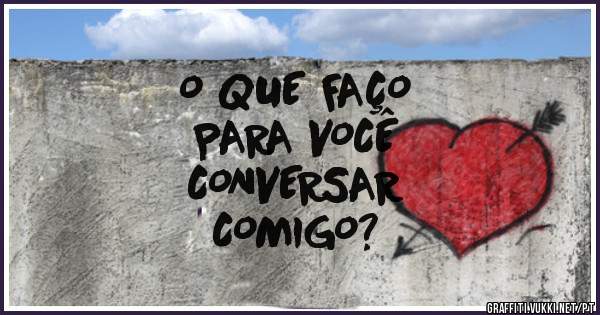 O QUE FAÇO
PARA VOCÊ
CONVERSAR
COMIGO?
