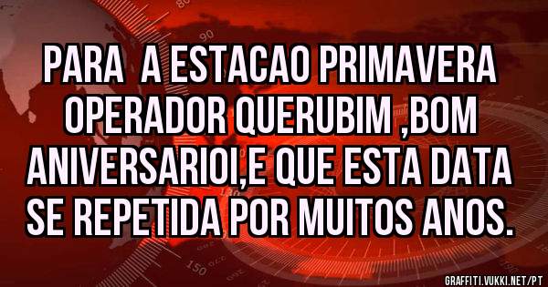 PARA  A ESTACAO PRIMAVERA OPERADOR QUERUBIM ,BOM ANIVERSARIOI,E QUE ESTA DATA SE REPETIDA POR MUITOS ANOS.
