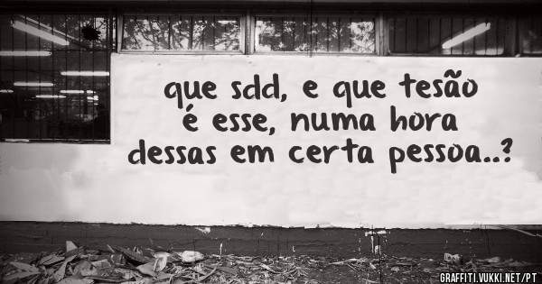 que sdd, e que tesão é esse, numa hora dessas em certa pessoa..?