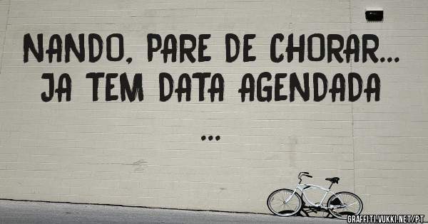 NANDO, PARE DE CHORAR... JA TEM DATA AGENDADA ...