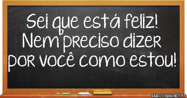 Sei que está feliz!
Nem preciso dizer por você como estou!