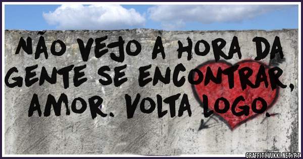 Não vejo a hora da gente se encontrar, amor. Volta logo.