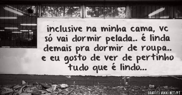 inclusive na minha cama, vc só vai dormir pelada.. é linda demais pra dormir de roupa.. e eu gosto de ver de pertinho tudo que é lindo...
