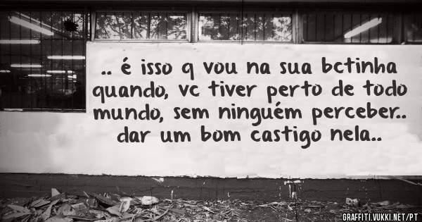 .. é isso q vou na sua bctinha quando, vc tiver perto de todo mundo, sem ninguém perceber.. dar um bom castigo nela..