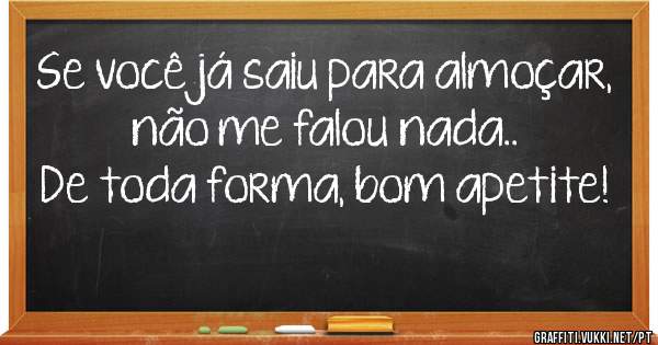 Se você já saiu para almoçar, não me falou nada..
De toda forma, bom apetite!
