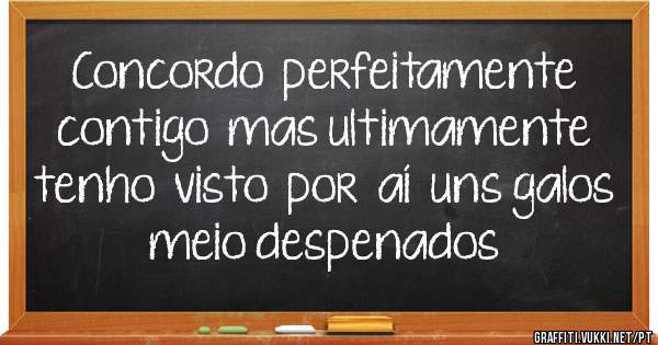 Concordo  perfeitamente  contigo  mas ultimamente tenho  visto  por  aí  uns galos meio despenados
