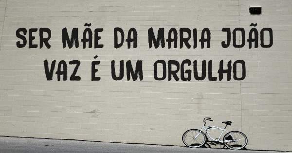SER MÃE DA MARIA JOÃO VAZ É UM ORGULHO 