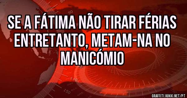 Se a Fátima não tirar férias entretanto, metam-na no manicómio  