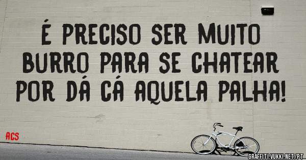 É preciso ser muito burro para se chatear por dá cá aquela palha!