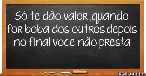 Só te dão valor ,quando for boba dos outros,depois no final voce não presta