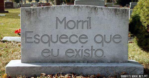 Morri!
Esquece que eu existo.