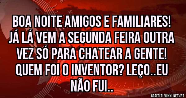 Boa noite amigos e familiares! Já lá vem a segunda feira outra vez só para chatear a gente! Quem foi o inventor? LEÇO..eu não fui..