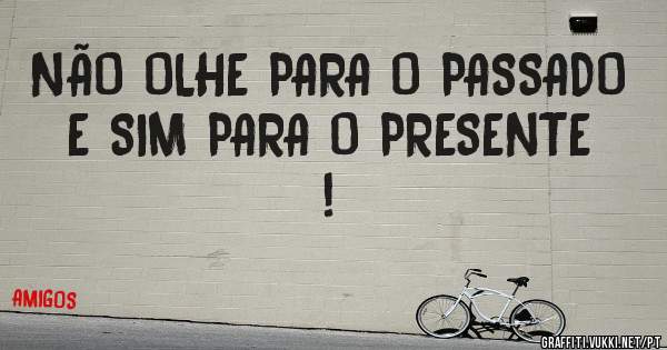 NÃO OLHE PARA O PASSADO E SIM PARA O PRESENTE !