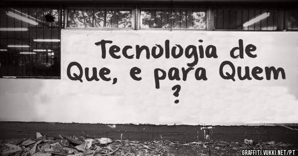 Tecnologia de Que, e para Quem ?