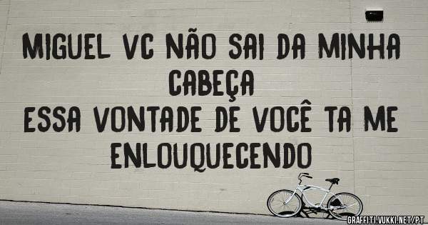 Miguel vc não sai da minha cabeça 
Essa vontade de você ta me enlouquecendo 