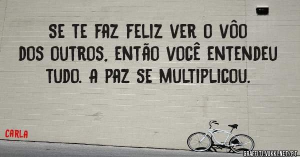 Se te faz feliz ver o vôo dos outros, então você entendeu tudo. A paz se multiplicou.