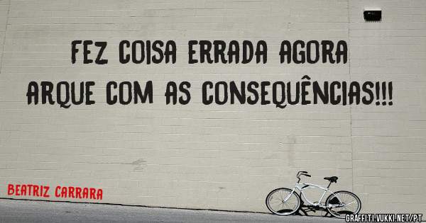 Fez coisa errada agora arque com as consequências!!!