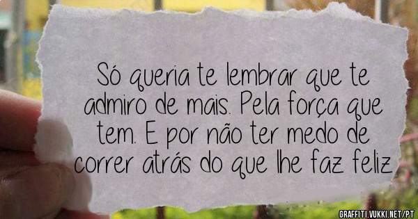 Só queria te lembrar que te admiro de mais. Pela força que tem. E por não ter medo de correr atrás do que lhe faz feliz