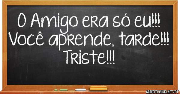O Amigo era só eu!!!
Você aprende, tarde!!! 
Triste!!!