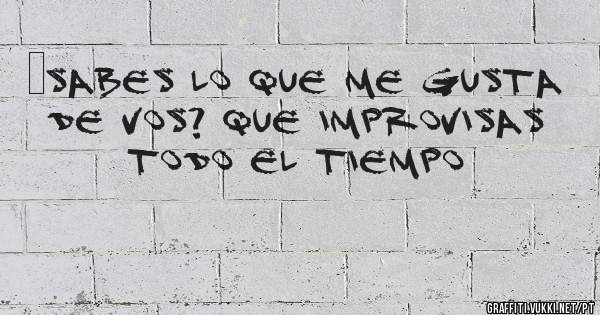 ¿Sabes lo que me gusta de vos? Que improvisas todo el tiempo 