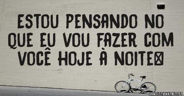 Estou pensando no que eu vou fazer com você hoje à noite…