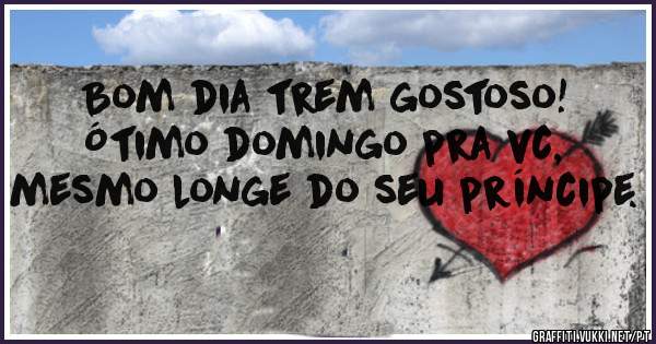 Bom dia trem gostoso! Ótimo domingo pra vc, mesmo longe do seu príncipe.