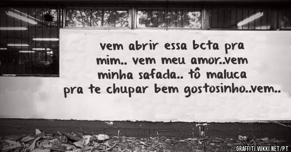 vem abrir essa bcta pra mim.. vem meu amor..vem minha safada.. tô maluca pra te chupar bem gostosinho..vem..