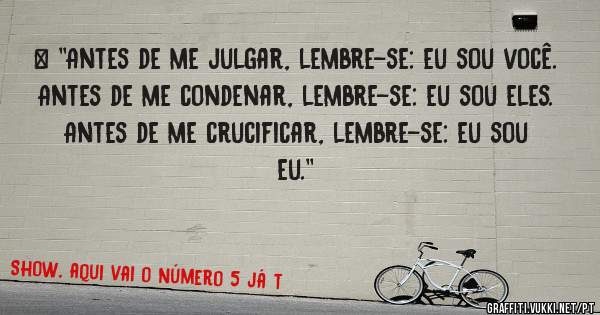 > ''Antes de me julgar, lembre-se: eu sou você.
Antes de me condenar, lembre-se: eu sou eles.
Antes de me crucificar, lembre-se: eu sou eu.''