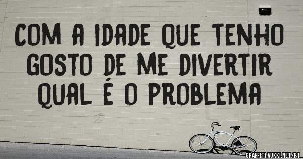 Com a idade que tenho gosto de me divertir qual é o problema