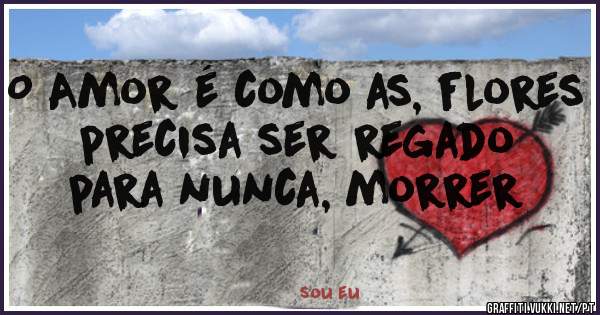 O Amor é como as, flores precisa ser regado para nunca, morrer