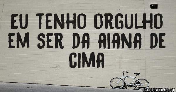 Eu tenho orgulho em ser da aiana de cima 