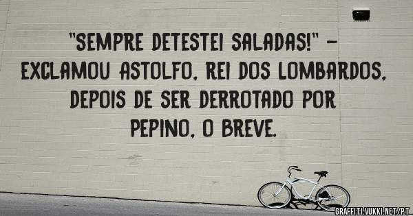 ''Sempre detestei saladas!'' - exclamou Astolfo, rei dos Lombardos, depois de ser derrotado por Pepino, o Breve.