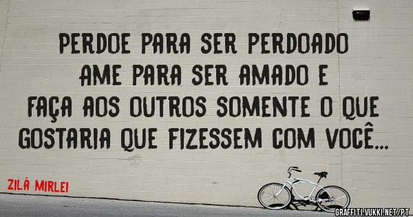 Perdoe para ser perdoado
Ame para ser amado e
Faça aos outros somente o que gostaria que fizessem com você...

