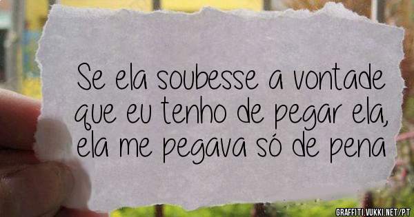 Se ela soubesse a vontade que eu tenho de pegar ela, ela me pegava só de pena