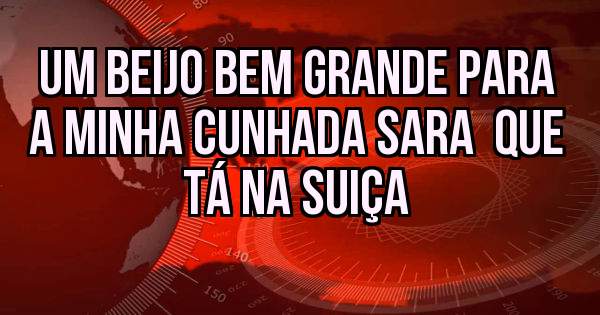 UM BEIJO BEM GRANDE PARA A MINHA CUNHADA SARA  QUE TÁ NA SUIÇA