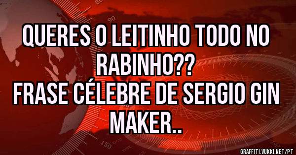 Queres o leitinho todo no rabinho??
Frase célebre de Sergio Gin Maker..