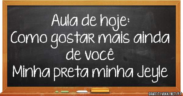 Aula de hoje:
Como gostar mais ainda de você
Minha preta minha Jeyle