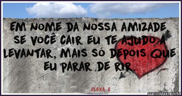 Em nome da nossa amizade, se você cair eu te ajudo a levantar, mais só depois que eu parar de rir. 