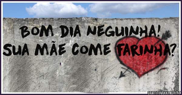 Bom dia neguinha! Sua mãe come farinha? 