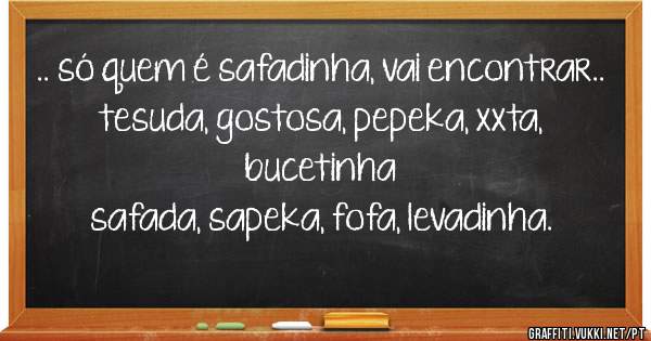 .. só quem é safadinha, vai encontrar..

tesuda, gostosa, pepeka, xxta, bucetinha 
safada, sapeka, fofa, levadinha.