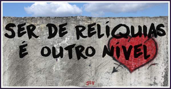 Ser de Relíquias 
é  outro nível 