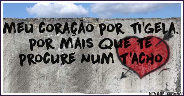 meu coração por ti'gela. por mais que te procure num t'acho