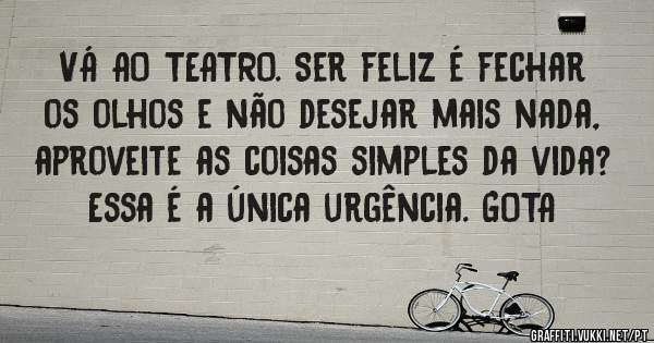  VÁ AO TEATRO. Ser feliz é fechar os olhos e não desejar mais nada, aproveite as coisas simples da vida? Essa é a única urgência. GOTA