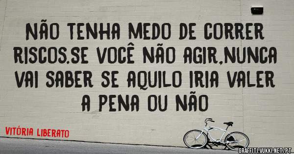 Não tenha medo de correr riscos.Se você não agir,nunca vai saber se aquilo iria valer a pena ou não 