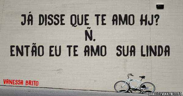 Já disse que te amo Hj? ñ,
 então Eu te amo  sua Linda 